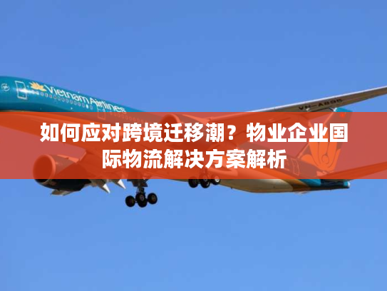 如何应对跨境迁移潮？物业企业国际物流解决方案解析