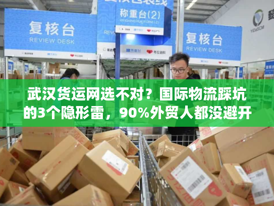 武汉货运网选不对？国际物流踩坑的3个隐形雷，90%外贸人都没避开
