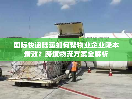 国际快递陆运如何帮物业企业降本增效？跨境物流方案全解析