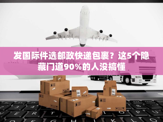 发国际件选邮政快递包裹？这5个隐藏门道90%的人没搞懂