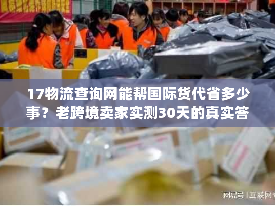 17物流查询网能帮国际货代省多少事?老跨境卖家实测30天的真实答案 17物流查询网能帮国际货代省多少事?老跨境卖家实测30天的真实答案