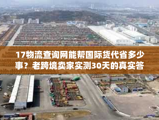 17物流查询网能帮国际货代省多少事?老跨境卖家实测30天的真实答案 17物流查询网能帮国际货代省多少事?老跨境卖家实测30天的真实答案