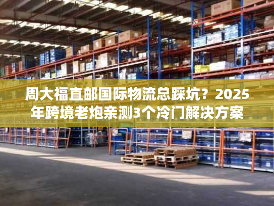 周大福直邮国际物流总踩坑？2025年跨境老炮亲测3个冷门解决方案