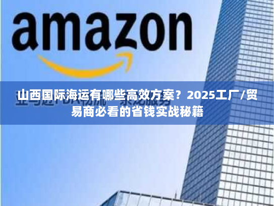 山西国际海运有哪些高效方案？2025工厂/贸易商必看的省钱实战秘籍