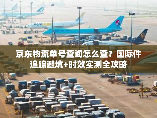 京东物流单号查询怎么查？国际件追踪避坑+时效实测全攻略
