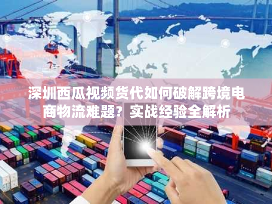 深圳西瓜视频货代如何破解跨境电商物流难题？实战经验全解析