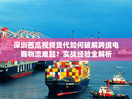深圳西瓜视频货代如何破解跨境电商物流难题？实战经验全解析