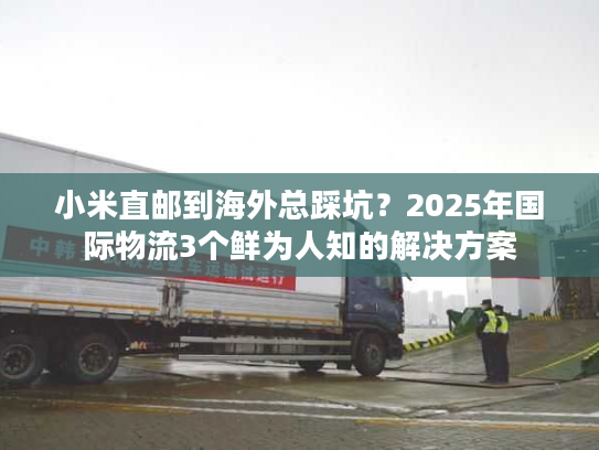 小米直邮到海外总踩坑？2025年国际物流3个鲜为人知的解决方案