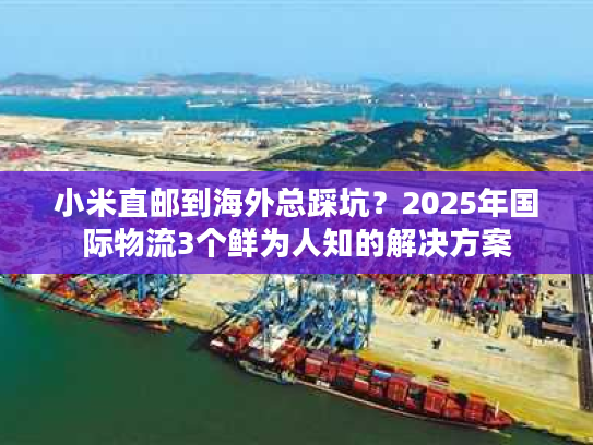 小米直邮到海外总踩坑？2025年国际物流3个鲜为人知的解决方案