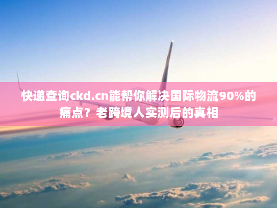 快递查询ckd.cn能帮你解决国际物流90%的痛点？老跨境人实测后的真相
