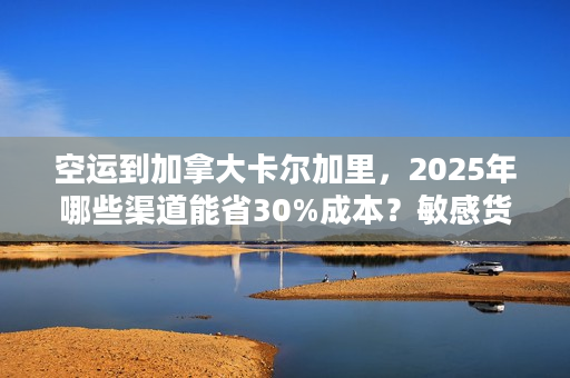 空运到加拿大卡尔加里，2025年哪些渠道能省30%成本？敏感货也能飞？