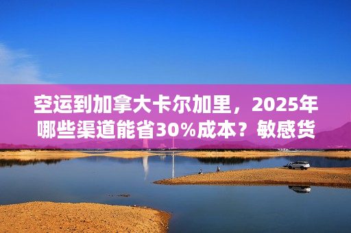 空运到加拿大卡尔加里，2025年哪些渠道能省30%成本？敏感货也能飞？