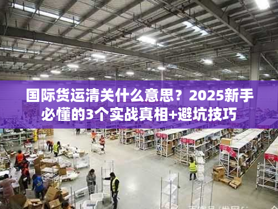 国际货运清关什么意思？2025新手必懂的3个实战真相+避坑技巧