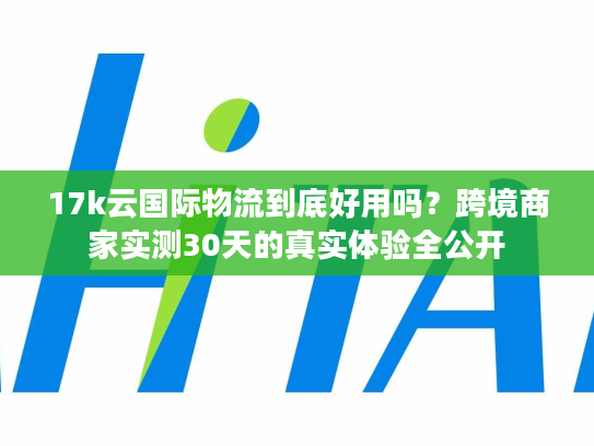 17k云国际物流到底好用吗?跨境商家实测30天的真实体验全公开 17k云国际物流到底好用吗?跨境商家实测30天的真实体验全公开