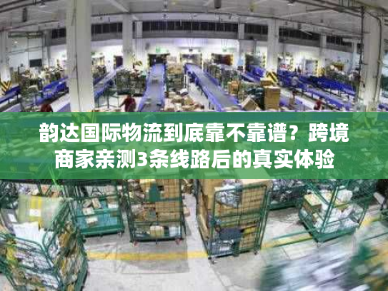 韵达国际物流到底靠不靠谱？跨境商家亲测3条线路后的真实体验