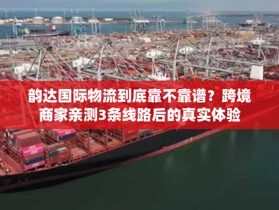 韵达国际物流到底靠不靠谱？跨境商家亲测3条线路后的真实体验