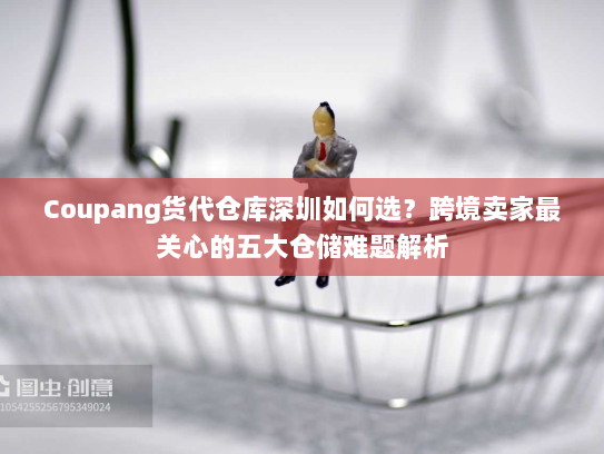 Coupang货代仓库深圳如何选？跨境卖家最关心的五大仓储难题解析