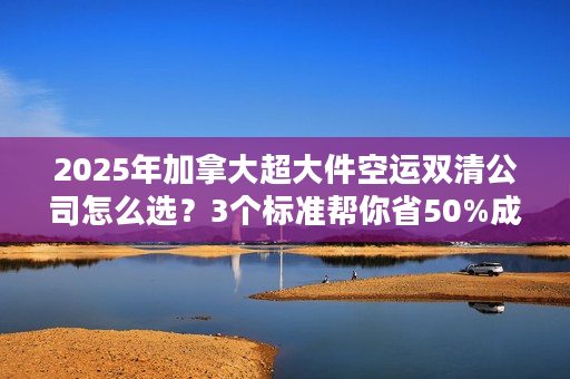 2025年加拿大超大件空运双清公司怎么选？3个标准帮你省50%成本+避坑