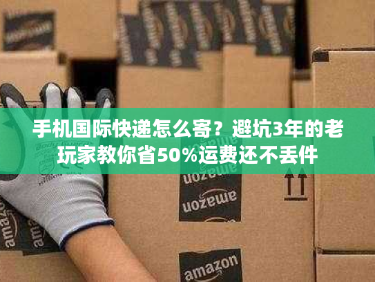 手机国际快递怎么寄？避坑3年的老玩家教你省50%运费还不丢件