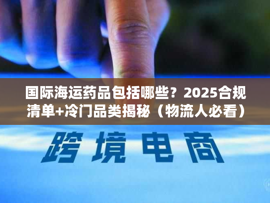 国际海运药品包括哪些？2025合规清单+冷门品类揭秘（物流人必看）