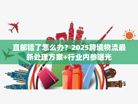 直邮错了怎么办？2025跨境物流最新处理方案+行业内参曝光