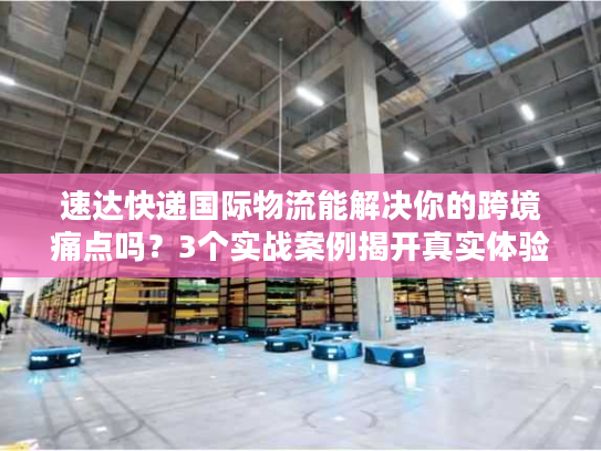 速达快递国际物流能解决你的跨境痛点吗？3个实战案例揭开真实体验
