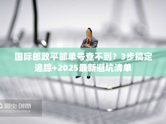 国际邮政平邮单号查不到？3步搞定追踪+2025最新避坑清单
