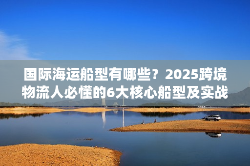 国际海运船型有哪些？2025跨境物流人必懂的6大核心船型及实战选型技巧