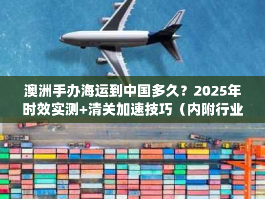 澳洲手办海运到中国多久？2025年时效实测+清关加速技巧（内附行业潜规则）