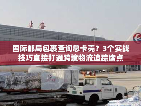 国际邮局包裹查询总卡壳？3个实战技巧直接打通跨境物流追踪堵点