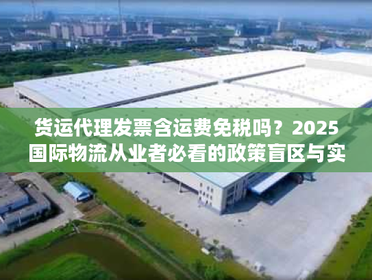 货运代理发票含运费免税吗?2025国际物流从业者必看的政策盲区与实操案例 货运代理发票含运费免税吗?2025国际物流从业者必看的政策盲区与实操案例