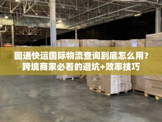 圆通快运国际物流查询到底怎么用？跨境商家必看的避坑+效率技巧