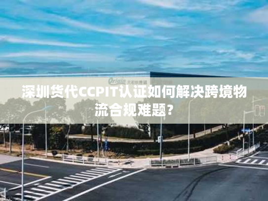 深圳货代CCPIT认证如何解决跨境物流合规难题？