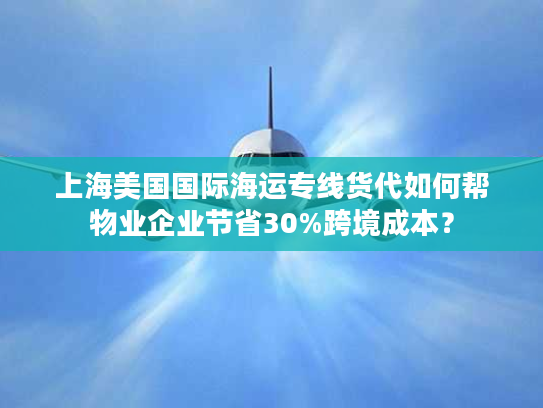 上海美国国际海运专线货代如何帮物业企业节省30%跨境成本？