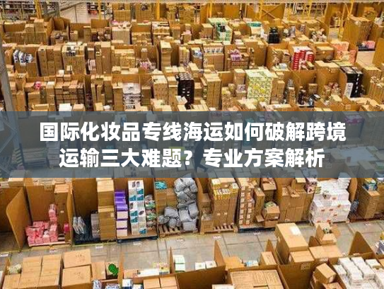 国际化妆品专线海运如何破解跨境运输三大难题？专业方案解析