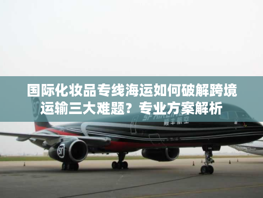 国际化妆品专线海运如何破解跨境运输三大难题？专业方案解析