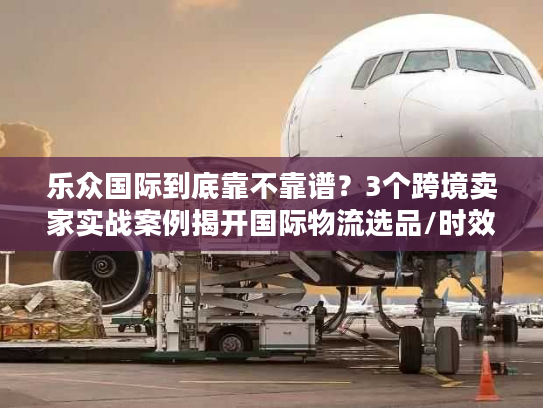 乐众国际到底靠不靠谱？3个跨境卖家实战案例揭开国际物流选品/时效/成本的真相