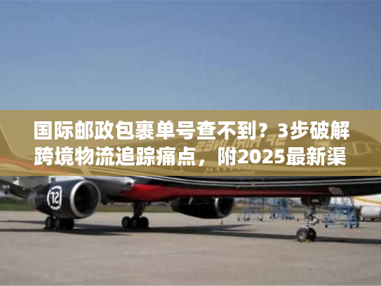 国际邮政包裹单号查不到？3步破解跨境物流追踪痛点，附2025最新渠道指南