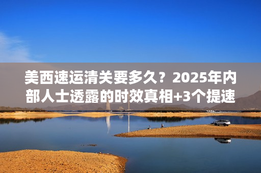 美西速运清关要多久?2025年内部人士透露的时效真相+3个提速技巧 美西速运清关要多久?2025年内部人士透露的时效真相+3个提速技巧