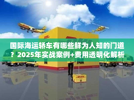 国际海运轿车有哪些鲜为人知的门道?2025年实战案例+费用透明化解析 国际海运轿车有哪些鲜为人知的门道?2025年实战案例+费用透明化解析