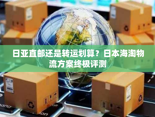 日亚直邮还是转运划算？日本海淘物流方案终极评测