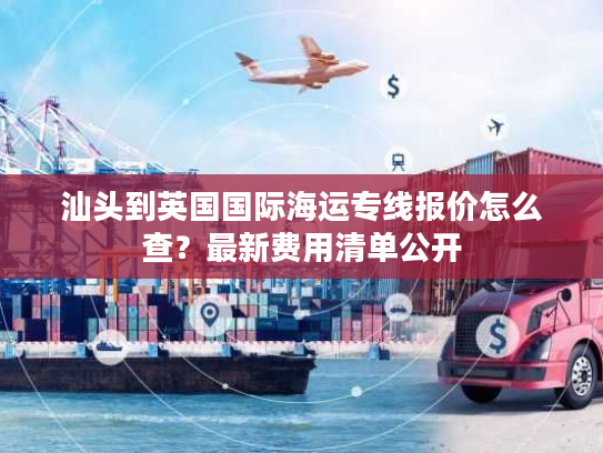 汕头到英国国际海运专线报价怎么查？最新费用清单公开