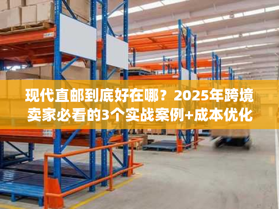 现代直邮到底好在哪？2025年跨境卖家必看的3个实战案例+成本优化秘诀