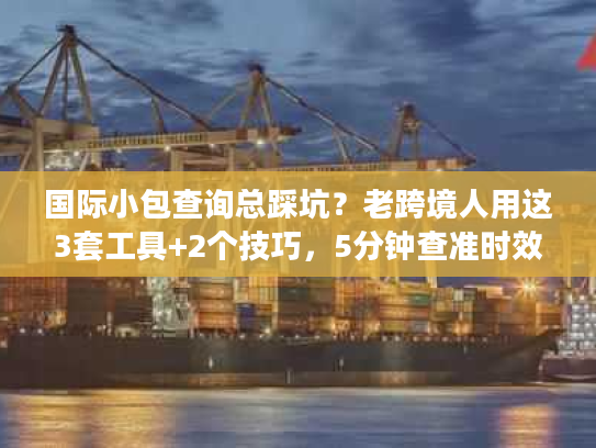 国际小包查询总踩坑？老跨境人用这3套工具+2个技巧，5分钟查准时效与成本