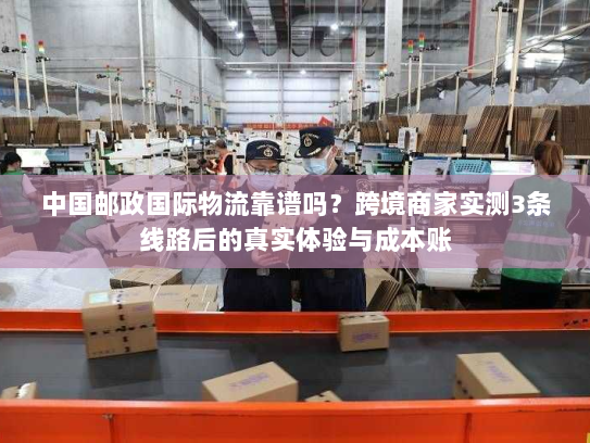 中国邮政国际物流靠谱吗？跨境商家实测3条线路后的真实体验与成本账