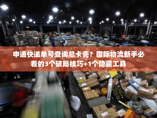 申通快递单号查询总卡壳？国际物流新手必看的3个破局技巧+1个隐藏工具