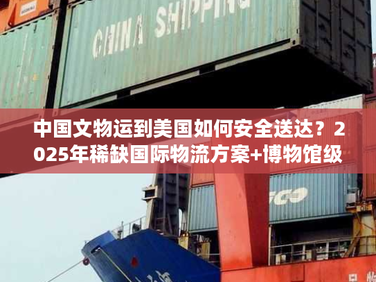 中国文物运到美国如何安全送达？2025年稀缺国际物流方案+博物馆级案例拆解