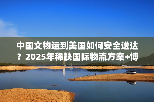 中国文物运到美国如何安全送达？2025年稀缺国际物流方案+博物馆级案例拆解