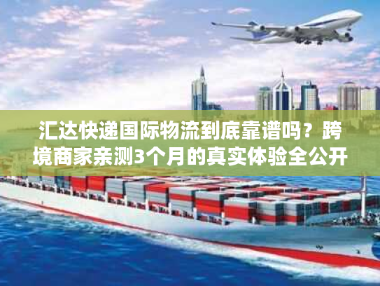 汇达快递国际物流到底靠谱吗？跨境商家亲测3个月的真实体验全公开