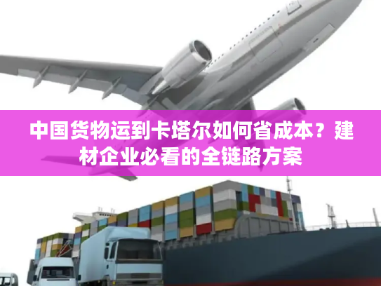 中国货物运到卡塔尔如何省成本?建材企业必看的全链路方案 中国货物运到卡塔尔如何省成本?建材企业必看的全链路方案